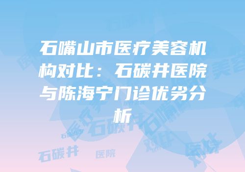 石嘴山市医疗美容机构对比：石碳井医院与陈海宁门诊优劣分析