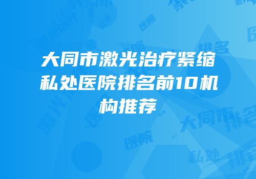 大同市激光治疗紧缩私处医院排名前10机构推荐