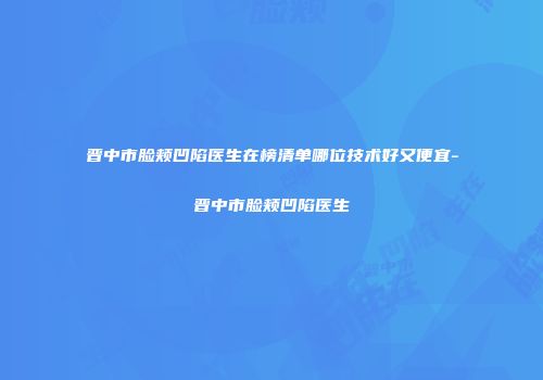 晋中市脸颊凹陷医生在榜清单哪位技术好又便宜-晋中市脸颊凹陷医生