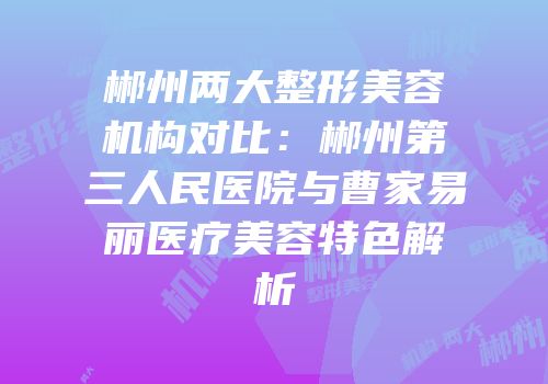 郴州两大整形美容机构对比：郴州第三人民医院与曹家易丽医疗美容特色解析