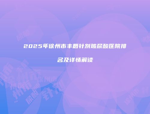 2025年徐州市丰唇针剂玻尿酸医院排名及详情解读