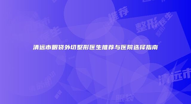 清远市眼袋外切整形医生推荐与医院选择指南