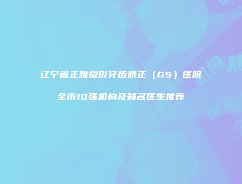辽宁省正雅隐形牙齿矫正（GS）医院全市10强机构及知名医生推荐