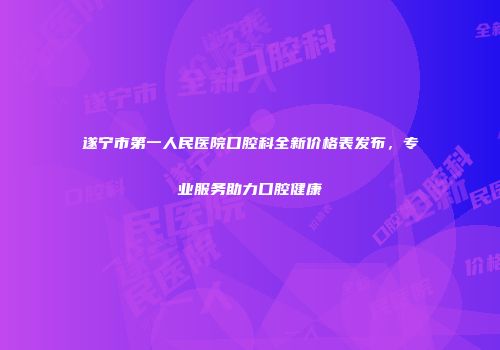 遂宁市第一人民医院口腔科全新价格表发布，专业服务助力口腔健康