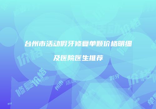 台州市活动假牙修复单颗价格明细及医院医生推荐