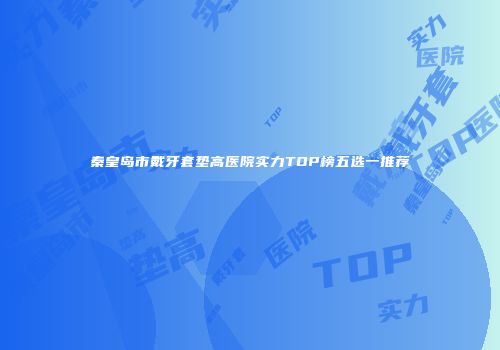 秦皇岛市戴牙套垫高医院实力TOP榜五选一推荐