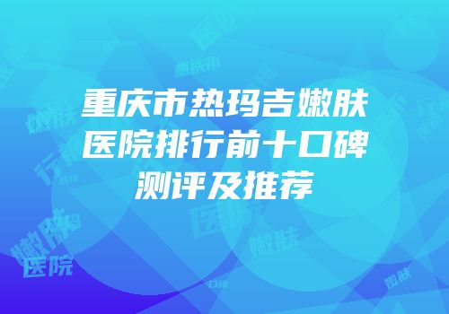 重庆市热玛吉嫩肤医院排行前十口碑测评及推荐