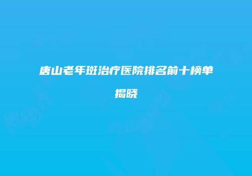 唐山老年斑治疗医院排名前十榜单揭晓