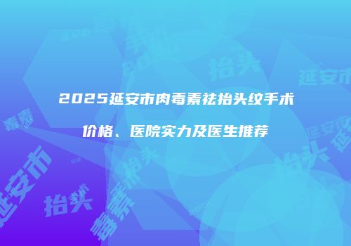 2025延安市肉毒素祛抬头纹手术价格、医院实力及医生推荐