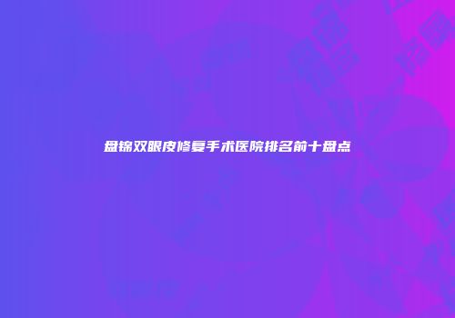 盘锦双眼皮修复手术医院排名前十盘点