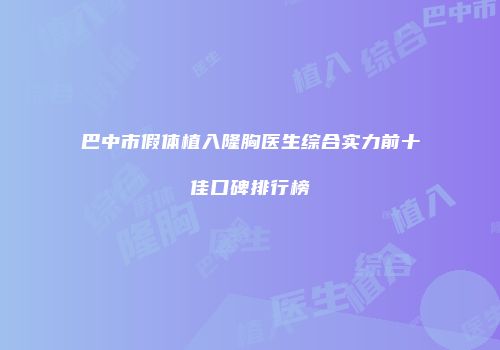 巴中市假体植入隆胸医生综合实力前十佳口碑排行榜