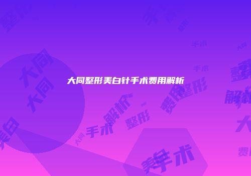 大同整形美白针手术费用解析