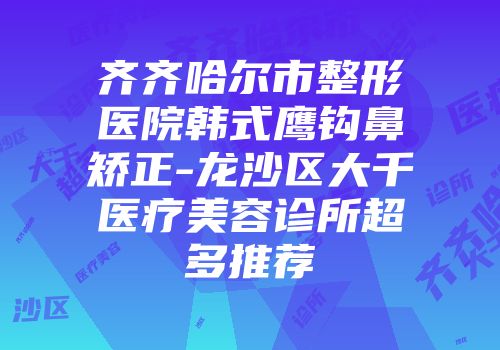 齐齐哈尔市整形医院韩式鹰钩鼻矫正-龙沙区大千医疗美容诊所超多推荐