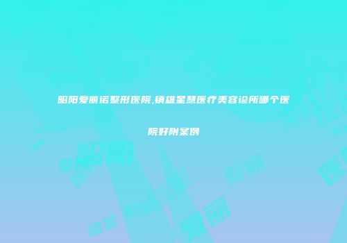 昭阳爱丽诺整形医院,镇雄星慧医疗美容诊所哪个医院好附案例