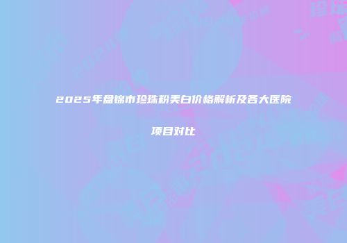 2025年盘锦市珍珠粉美白价格解析及各大医院项目对比