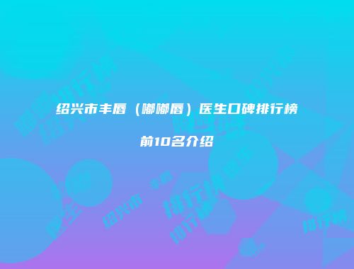 绍兴市丰唇（嘟嘟唇）医生口碑排行榜前10名介绍