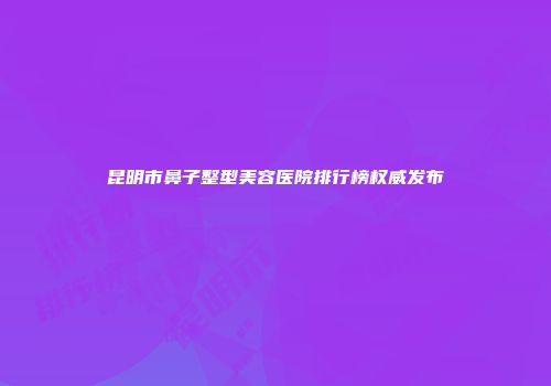 昆明市鼻子整型美容医院排行榜权威发布