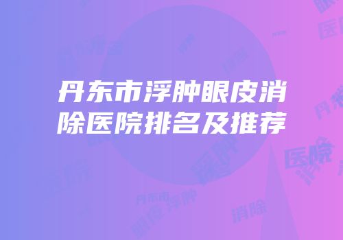 丹东市浮肿眼皮消除医院排名及推荐