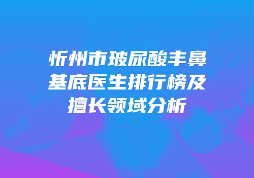 忻州市玻尿酸丰鼻基底医生排行榜及擅长领域分析