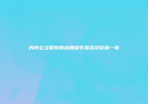 苏州公立医院脱络腮胡毛排名及价格一览