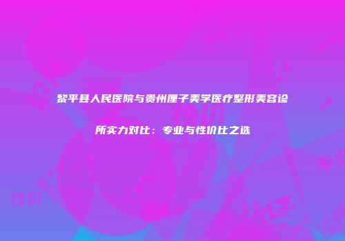 黎平县人民医院与贵州厘子美学医疗整形美容诊所实力对比：专业与性价比之选