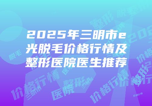 2025年三明市e光脱毛价格行情及整形医院医生推荐