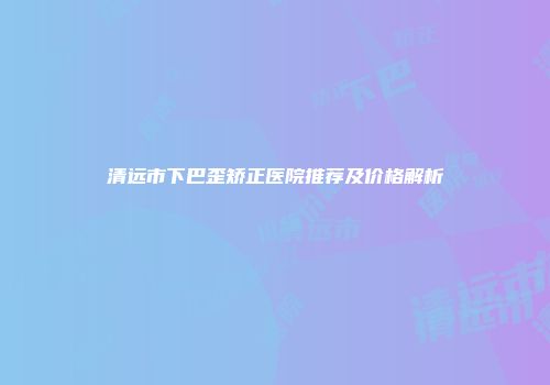 清远市下巴歪矫正医院推荐及价格解析