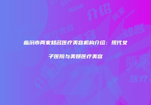 临汾市两家知名医疗美容机构介绍：现代女子医院与美妍医疗美容