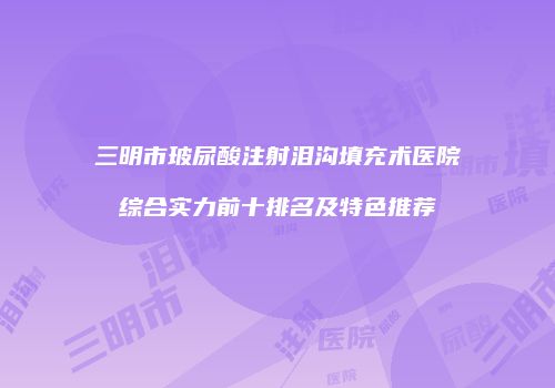 三明市玻尿酸注射泪沟填充术医院综合实力前十排名及特色推荐