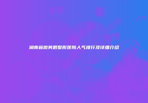 湖南省微笑唇整形医院人气排行及详细介绍