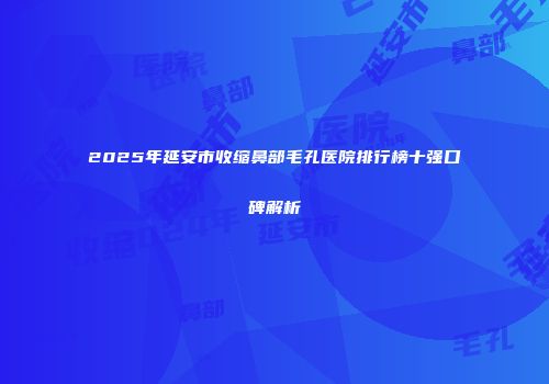 2025年延安市收缩鼻部毛孔医院排行榜十强口碑解析