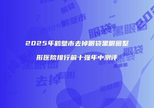 2025年鹤壁市去掉眼袋黑眼圈整形医院排行前十强年中测评