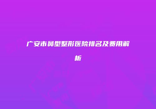 广安市鼻型整形医院排名及费用解析