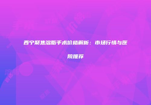 西宁聚焦溶脂手术价格解析：市场行情与医院推荐