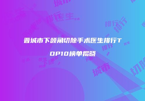 晋城市下颌角切除手术医生排行TOP10榜单揭晓
