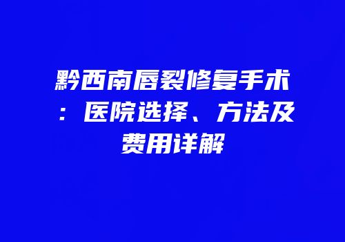黔西南唇裂修复手术：医院选择、方法及费用详解