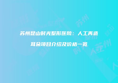 苏州昆山时光整形医院：人工再造耳朵项目介绍及价格一览