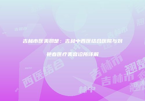 吉林市医美翘楚：吉林中西医结合医院与刘艳春医疗美容诊所详解