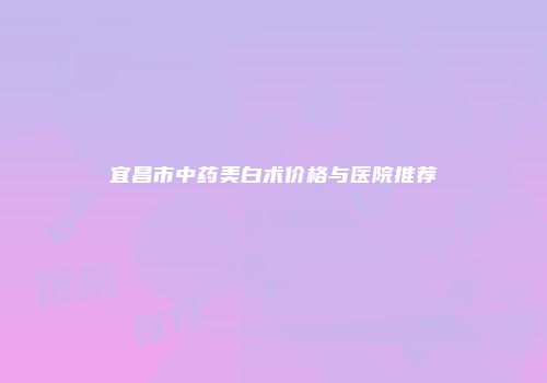宜昌市中药美白术价格与医院推荐