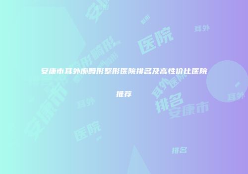 安康市耳外廓畸形整形医院排名及高性价比医院推荐