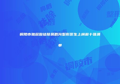 铜陵市玻尿酸祛除鼻唇沟整形医生上榜前十强清单