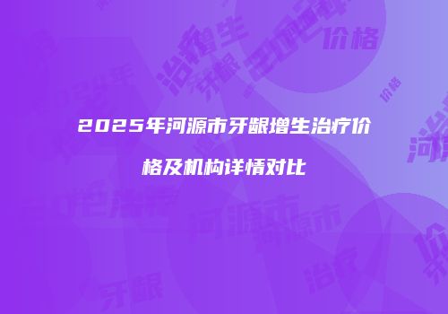 2025年河源市牙龈增生治疗价格及机构详情对比