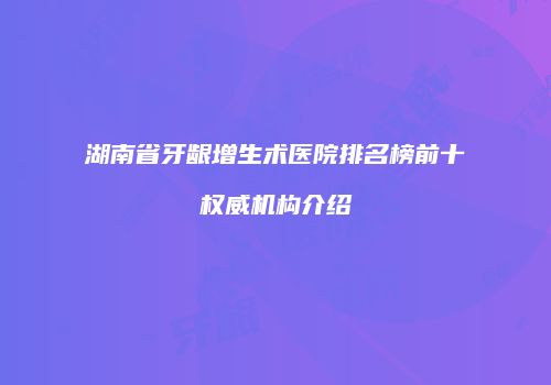 湖南省牙龈增生术医院排名榜前十权威机构介绍