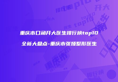 重庆市口角开大医生排行榜top10全新大盘点-重庆市张娅整形医生