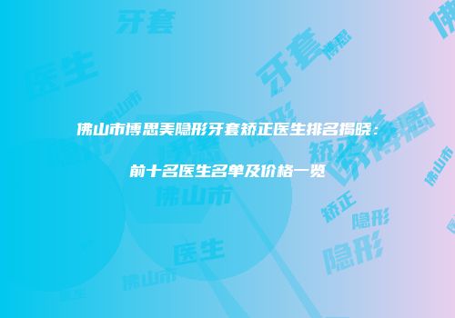 佛山市博思美隐形牙套矫正医生排名揭晓：前十名医生名单及价格一览