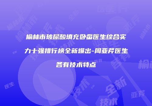 榆林市玻尿酸填充卧蚕医生综合实力十强排行榜全新爆出-周亚芹医生各有技术特点