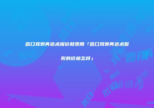 营口耳郭再造术报价和费用「营口耳郭再造术整形的价格怎样」