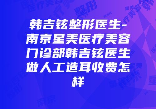 韩吉铉整形医生-南京星美医疗美容门诊部韩吉铉医生做人工造耳收费怎样