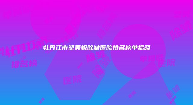 牡丹江市塑美极除皱医院排名榜单揭晓