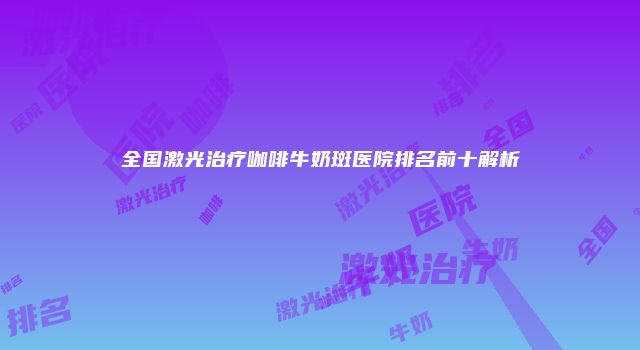 全国激光治疗咖啡牛奶斑医院排名前十解析